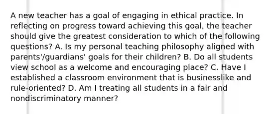 A new teacher has a goal of engaging in ethical practice. In reflecting on progress toward achieving this goal, the teacher should give the greatest consideration to which of the following questions? A. Is my personal teaching philosophy aligned with parents'/guardians' goals for their children? B. Do all students view school as a welcome and encouraging place? C. Have I established a classroom environment that is businesslike and rule-oriented? D. Am I treating all students in a fair and nondiscriminatory manner?