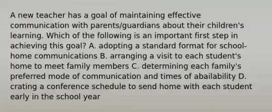 A new teacher has a goal of maintaining effective communication with parents/guardians about their children's learning. Which of the following is an important first step in achieving this goal? A. adopting a standard format for school-home communications B. arranging a visit to each student's home to meet family members C. determining each family's preferred mode of communication and times of abailability D. crating a conference schedule to send home with each student early in the school year