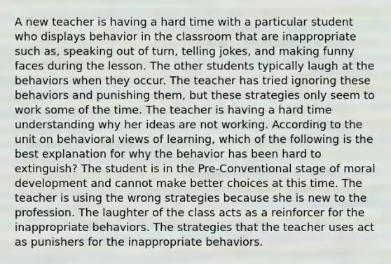 A new teacher is having a hard time with a particular student who displays behavior in the classroom that are inappropriate such as, speaking out of turn, telling jokes, and making funny faces during the lesson. The other students typically laugh at the behaviors when they occur. The teacher has tried ignoring these behaviors and punishing them, but these strategies only seem to work some of the time. The teacher is having a hard time understanding why her ideas are not working. According to the unit on behavioral views of learning, which of the following is the best explanation for why the behavior has been hard to extinguish? The student is in the Pre-Conventional stage of moral development and cannot make better choices at this time. The teacher is using the wrong strategies because she is new to the profession. The laughter of the class acts as a reinforcer for the inappropriate behaviors. The strategies that the teacher uses act as punishers for the inappropriate behaviors.