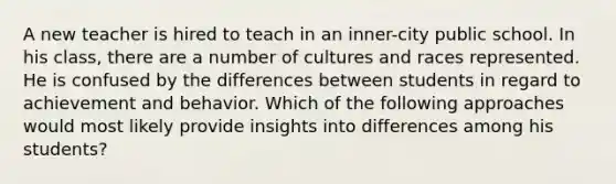 A new teacher is hired to teach in an inner-city public school. In his class, there are a number of cultures and races represented. He is confused by the differences between students in regard to achievement and behavior. Which of the following approaches would most likely provide insights into differences among his students?