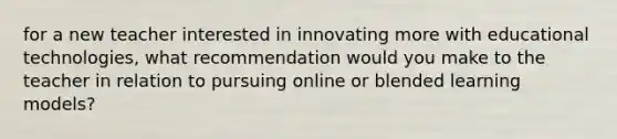 for a new teacher interested in innovating more with educational technologies, what recommendation would you make to the teacher in relation to pursuing online or blended learning models?