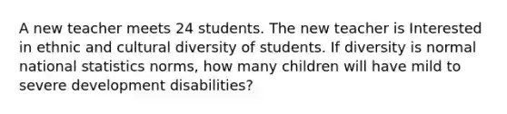 A new teacher meets 24 students. The new teacher is Interested in ethnic and cultural diversity of students. If diversity is normal national statistics norms, how many children will have mild to severe development disabilities?