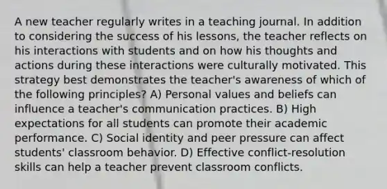 A new teacher regularly writes in a teaching journal. In addition to considering the success of his lessons, the teacher reflects on his interactions with students and on how his thoughts and actions during these interactions were culturally motivated. This strategy best demonstrates the teacher's awareness of which of the following principles? A) Personal values and beliefs can influence a teacher's communication practices. B) High expectations for all students can promote their academic performance. C) Social identity and peer pressure can affect students' classroom behavior. D) Effective conflict-resolution skills can help a teacher prevent classroom conflicts.