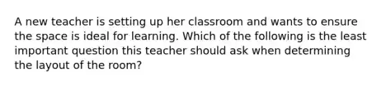 A new teacher is setting up her classroom and wants to ensure the space is ideal for learning. Which of the following is the least important question this teacher should ask when determining the layout of the room?