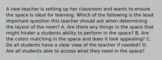 A new teacher is setting up her classroom and wants to ensure the space is ideal for learning. Which of the following is the least important question this teacher should ask when determining the layout of the room? A. Are there any things in the space that might hinder a students ability to perform in the space? B. Are the colors matching in the space and does it look appealing? C. Do all students have a clear view of the teacher if needed? D. Are all students able to access what they need in the space?