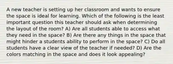 A new teacher is setting up her classroom and wants to ensure the space is ideal for learning. Which of the following is the least important question this teacher should ask when determining the layout of the room? A) Are all students able to access what they need in the space? B) Are there any things in the space that might hinder a students ability to perform in the space? C) Do all students have a clear view of the teacher if needed? D) Are the colors matching in the space and does it look appealing?