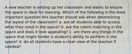 A new teacher is setting up her classroom and wants to ensure the space is ideal for learning. Which of the following is the least important question this teacher should ask when determining the layout of the classroom? a. are all students able to access what they need in the space? b. are the colors matching in the space and does it look appealing? c. are there any things in the space that might hinder a student's ability to perform in the space? d. do all students have a clear view of the teacher if needed?