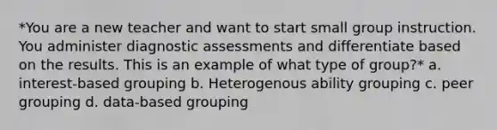 *You are a new teacher and want to start small group instruction. You administer diagnostic assessments and differentiate based on the results. This is an example of what type of group?* a. interest-based grouping b. Heterogenous ability grouping c. peer grouping d. data-based grouping