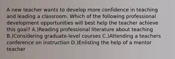 A new teacher wants to develop more confidence in teaching and leading a classroom. Which of the following professional development opportunities will best help the teacher achieve this goal? A.)Reading professional literature about teaching B.)Considering graduate-level courses C.)Attending a teachers conference on instruction D.)Enlisting the help of a mentor teacher