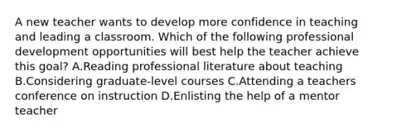 A new teacher wants to develop more confidence in teaching and leading a classroom. Which of the following professional development opportunities will best help the teacher achieve this goal? A.Reading professional literature about teaching B.Considering graduate-level courses C.Attending a teachers conference on instruction D.Enlisting the help of a mentor teacher