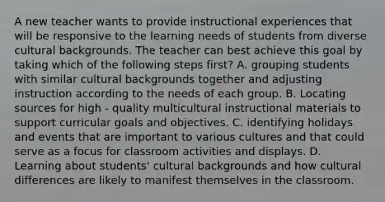 A new teacher wants to provide instructional experiences that will be responsive to the learning needs of students from diverse cultural backgrounds. The teacher can best achieve this goal by taking which of the following steps first? A. grouping students with similar cultural backgrounds together and adjusting instruction according to the needs of each group. B. Locating sources for high - quality multicultural instructional materials to support curricular goals and objectives. C. identifying holidays and events that are important to various cultures and that could serve as a focus for classroom activities and displays. D. Learning about students' cultural backgrounds and how cultural differences are likely to manifest themselves in the classroom.