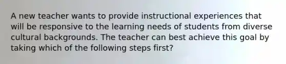 A new teacher wants to provide instructional experiences that will be responsive to the learning needs of students from diverse cultural backgrounds. The teacher can best achieve this goal by taking which of the following steps first?