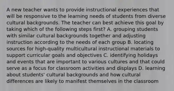 A new teacher wants to provide instructional experiences that will be responsive to the learning needs of students from diverse cultural backgrounds. The teacher can best achieve this goal by taking which of the following steps first? A. grouping students with similar cultural backgrounds together and adjusting instruction according to the needs of each group B. locating sources for high-quality multicultural instructional materials to support curricular goals and objectives C. identifying holidays and events that are important to various cultures and that could serve as a focus for classroom activities and displays D. learning about students' cultural backgrounds and how cultural differences are likely to manifest themselves in the classroom