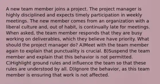 A new team member joins a project. The project manager is highly disciplined and expects timely participation in weekly meetings. The new member comes from an organization with a liberal culture and, out of habit, is continually late for meetings. When asked, the team member responds that they are busy working on deliverables, which they believe have priority. What should the project manager do? A)Meet with the team member again to explain that punctuality is crucial. B)Suspend the team member and explain that this behavior is not permitted. C)Highlight ground rules and influence the team so that these rules are understood by all. D)Ignore the behavior, as this team member is ensuring that work is not affected.