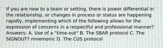 If you are new to a team or setting, there is power differential in the relationship, or changes in process or status are happening rapidly, implementing which of the following allows for the expression of concerns in a respectful and professional manner? Answers: A. Use of a "time-out" B. The SBAR protocol C. The SIGNOUT? mnemonic D. The CUS protocol