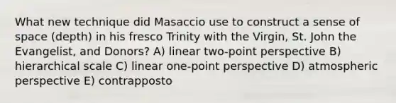 What new technique did Masaccio use to construct a sense of space (depth) in his fresco Trinity with the Virgin, St. John the Evangelist, and Donors? A) linear two-point perspective B) hierarchical scale C) linear one-point perspective D) atmospheric perspective E) contrapposto