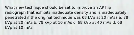 What new technique should be set to improve an AP hip radiograph that exhibits inadequate density and is inadequately penetrated if the original technique was 68 kVp at 20 mAs? a. 78 kVp at 20 mAs b. 78 kVp at 10 mAs c. 68 kVp at 40 mAs d. 68 kVp at 10 mAs