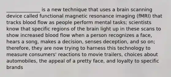 ______________ is a new technique that uses a brain scanning device called functional magnetic resonance imaging (fMRI) that tracks blood flow as people perform mental tasks; scientists know that specific regions of the brain light up in these scans to show increased blood flow when a person recognizes a face, hears a song, makes a decision, senses deception, and so on; therefore, they are now trying to harness this technology to measure consumers' reactions to movie trailers, choices about automobiles, the appeal of a pretty face, and loyalty to specific brands