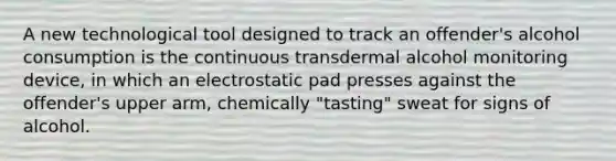 A new technological tool designed to track an offender's alcohol consumption is the continuous transdermal alcohol monitoring device, in which an electrostatic pad presses against the offender's upper arm, chemically "tasting" sweat for signs of alcohol.