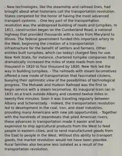 - New technologies, like the steamship and railroad lines, had brought about what historians call the transportation revolution. States competed for the honor of having the most advanced transport systems. - One key part of the transportation revolution was the widespread building of roads and turnpikes. In 1811, construction began on the Cumberland Road, a national highway that provided thousands with a route from Maryland to Illinois. The federal government funded this important artery to the West, beginning the creation of a transportation infrastructure for the benefit of settlers and farmers. Other entities built turnpikes, which (as today) charged fees for use. New York State, for instance, chartered turnpike companies that dramatically increased the miles of state roads from one thousand in 1810 to four thousand by 1820. New York led the way in building turnpikes. - The railroads with steam locomotives offered a new mode of transportation that fascinated citizens, buoying their optimistic view of the possibilities of technological progress. The Mohawk and Hudson Railroad was the first to begin service with a steam locomotive. Its inaugural train ran in 1831 on a track outside Albany and covered twelve miles in twenty-five minutes. Soon it was traveling regularly between Albany and Schenectady. - Indeed, the transportation revolution led to development in the coal, iron, and steel industries, providing many Americans with new job opportunities. - Together with the hundreds of steamboats that plied American rivers, these advances in transportation made it easier and less expensive to ship agricultural products from the West to feed people in eastern cities, and to send manufactured goods from the East to people in the West. Without this ability to transport goods, the market revolution would not have been possible. Rural families also became less isolated as a result of the transportation revolution.