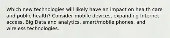 Which new technologies will likely have an impact on health care and public health? Consider mobile devices, expanding Internet access, Big Data and analytics, smart/mobile phones, and wireless technologies.