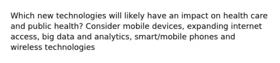 Which new technologies will likely have an impact on health care and public health? Consider mobile devices, expanding internet access, big data and analytics, smart/mobile phones and wireless technologies