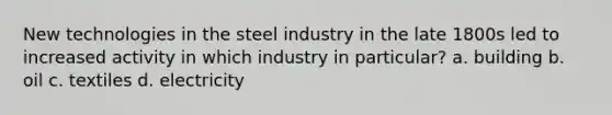 New technologies in the steel industry in the late 1800s led to increased activity in which industry in particular? a. building b. oil c. textiles d. electricity