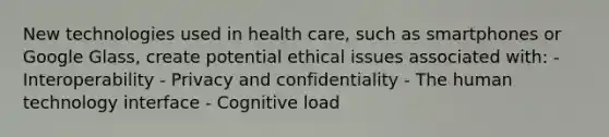 New technologies used in health care, such as smartphones or Google Glass, create potential ethical issues associated with: - Interoperability - Privacy and confidentiality - The human technology interface - Cognitive load