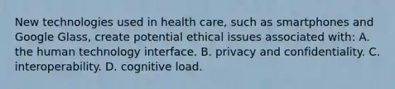 New technologies used in health care, such as smartphones and Google Glass, create potential ethical issues associated with: A. the human technology interface. B. privacy and confidentiality. C. interoperability. D. cognitive load.