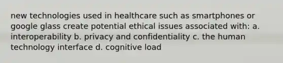 new technologies used in healthcare such as smartphones or google glass create potential ethical issues associated with: a. interoperability b. privacy and confidentiality c. the human technology interface d. cognitive load