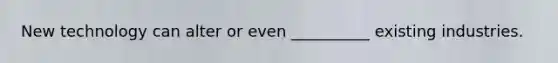New technology can alter or even __________ existing industries.