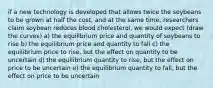 if a new technology is developed that allows twice the soybeans to be grown at half the cost, and at the same time, researchers claim soybean reduces blood cholesterol, we would expect (draw the curves) a) the equilibrium price and quantity of soybeans to rise b) the equilibrium price and quantity to fall c) the equilibrium price to rise, but the effect on quantity to be uncertain d) the equilibrium quantity to rise, but the effect on price to be uncertain e) the equilibrium quantity to fall, but the effect on price to be uncertain