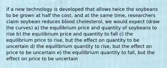 if a new technology is developed that allows twice the soybeans to be grown at half the cost, and at the same time, researchers claim soybean reduces blood cholesterol, we would expect (draw the curves) a) the equilibrium price and quantity of soybeans to rise b) the equilibrium price and quantity to fall c) the equilibrium price to rise, but the effect on quantity to be uncertain d) the equilibrium quantity to rise, but the effect on price to be uncertain e) the equilibrium quantity to fall, but the effect on price to be uncertain