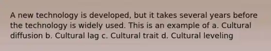 A new technology is developed, but it takes several years before the technology is widely used. This is an example of a. Cultural diffusion b. Cultural lag c. Cultural trait d. Cultural leveling