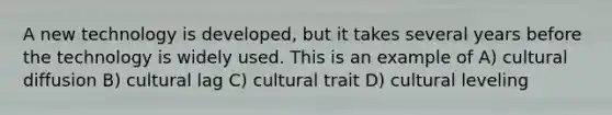 A new technology is developed, but it takes several years before the technology is widely used. This is an example of A) cultural diffusion B) cultural lag C) cultural trait D) cultural leveling