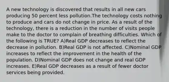 A new technology is discovered that results in all new cars producing 50 percent less pollution.The technology costs nothing to produce and cars do not change in price. As a result of the technology, there is a reduction in the number of visits people make to the doctor to complain of breathing difficulties. Which of the following is TRUE? A)Real GDP decreases to reflect the decrease in pollution. B)Real GDP is not affected. C)Nominal GDP increases to reflect the improvement in the health of the population. D)Nominal GDP does not change and real GDP increases. E)Real GDP decreases as a result of fewer doctor services being provided.