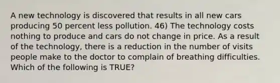 A new technology is discovered that results in all new cars producing 50 percent less pollution. 46) The technology costs nothing to produce and cars do not change in price. As a result of the technology, there is a reduction in the number of visits people make to the doctor to complain of breathing difficulties. Which of the following is TRUE?