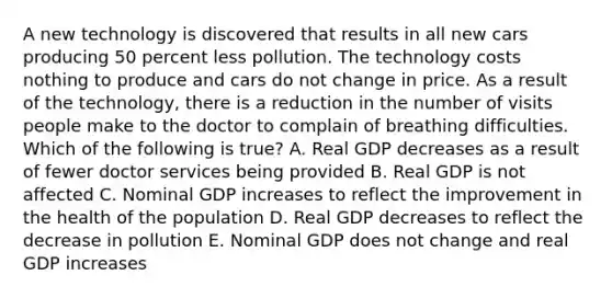 A new technology is discovered that results in all new cars producing 50 percent less pollution. The technology costs nothing to produce and cars do not change in price. As a result of the technology, there is a reduction in the number of visits people make to the doctor to complain of breathing difficulties. Which of the following is true? A. Real GDP decreases as a result of fewer doctor services being provided B. Real GDP is not affected C. Nominal GDP increases to reflect the improvement in the health of the population D. Real GDP decreases to reflect the decrease in pollution E. Nominal GDP does not change and real GDP increases