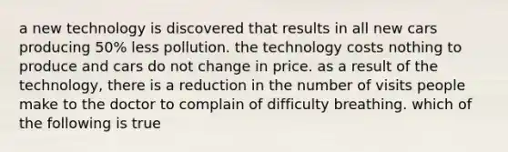 a new technology is discovered that results in all new cars producing 50% less pollution. the technology costs nothing to produce and cars do not change in price. as a result of the technology, there is a reduction in the number of visits people make to the doctor to complain of difficulty breathing. which of the following is true