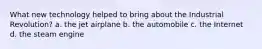 What new technology helped to bring about the Industrial Revolution? a. the jet airplane b. the automobile c. the Internet d. the steam engine