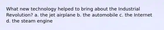 What new technology helped to bring about the Industrial Revolution? a. the jet airplane b. the automobile c. the Internet d. the steam engine