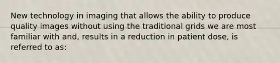 New technology in imaging that allows the ability to produce quality images without using the traditional grids we are most familiar with and, results in a reduction in patient dose, is referred to as: