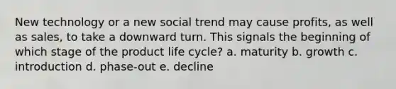 New technology or a new social trend may cause profits, as well as sales, to take a downward turn. This signals the beginning of which stage of the product life cycle? a. maturity b. growth c. introduction d. phase-out e. decline