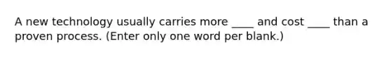 A new technology usually carries more ____ and cost ____ than a proven process. (Enter only one word per blank.)