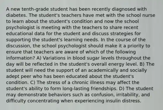 A new tenth-grade student has been recently diagnosed with diabetes. The student's teachers have met with the school nurse to learn about the student's condition and now the school psychologist is meeting with the teachers to share recent educational data for the student and discuss strategies for supporting the student's learning needs. In the course of the discussion, the school psychologist should make it a priority to ensure that teachers are aware of which of the following information? A) Variations in blood sugar levels throughout the day will be reflected in the student's overall energy level. B) The student will need the support of an academically and socially adept peer who has been educated about the student's condition. C) The stress of a chronic illness may affect the student's ability to form long-lasting friendships. D) The student may demonstrate behaviors such as confusion, irritability, and difficulty concentrating when experiencing insulin distress.