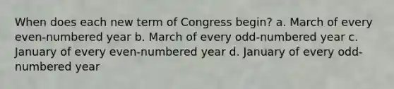 When does each new term of Congress begin? a. March of every even-numbered year b. March of every odd-numbered year c. January of every even-numbered year d. January of every odd-numbered year