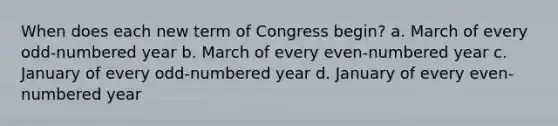 When does each new term of Congress begin? a. March of every odd-numbered year b. March of every even-numbered year c. January of every odd-numbered year d. January of every even-numbered year