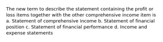 The new term to describe the statement containing the profit or loss items together with the other comprehensive income item is a. Statement of comprehensive income b. Statement of financial position c. Statement of financial performance d. Income and expense statements