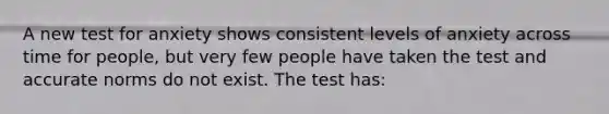 A new test for anxiety shows consistent levels of anxiety across time for people, but very few people have taken the test and accurate norms do not exist. The test has: