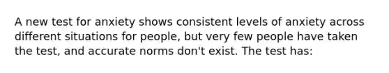 A new test for anxiety shows consistent levels of anxiety across different situations for people, but very few people have taken the test, and accurate norms don't exist. The test has: